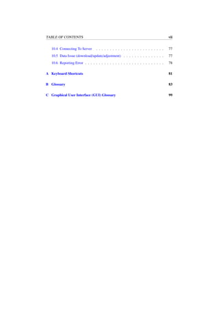 TABLE OF CONTENTS vii
10.4 Connecting To Server . . . . . . . . . . . . . . . . . . . . . . . . . 77
10.5 Data Issue (download/update/adjustment) . . . . . . . . . . . . . . . 77
10.6 Reporting Error . . . . . . . . . . . . . . . . . . . . . . . . . . . . . 78
A Keyboard Shortcuts 81
B Glossary 83
C Graphical User Interface (GUI) Glossary 99
 