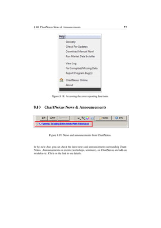 8.10. ChartNexus News & Announcements 72
Figure 8.18: Accessing the error reporting functions.
8.10 ChartNexus News & Announcements
Figure 8.19: News and announcements from ChartNexus.
In this news bar, you can check the latest news and announcements surrounding Chart-
Nexus. Announcements on events (workshops, seminars), on ChartNexus and add-on
modules etc. Click on the link to see details.
 