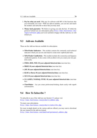 9.3. Add-ons Available 74
3. Pay for what you need. Why pay for software with 80% of the functions that
you will hardly ever used ? With our add-on modules, you can mix and match
the modules and subscribe to those that you truly need.
4. Money back guarantee. We believe in giving you only the best. If within the
period of refund (see our subscription policy http://www.chartnexus.com/
legal/software.php) you’re not satisﬁed or happy with the Add-ons, we will
refund you.
9.3 Add-ons Available
These are the Add-ons that are available for subscription:
• XPertTrader Indicators : This module contains the commonly used technical
indicators which you can mix and match to create more sophisticated rules.
• XPertTrader Candlesticks : This module includes the commonly used Japanese
candlestick patterns. It also comes with an editor to let you create your own pat-
terns easily.
• INDIA (BSE, NSE) 10 years adjusted historical data (one-time fee).
• HKSE 10 years adjusted historical data (one-time fee).
• JSX 10 years adjusted historical data (one-time fee).
• KLSE or Bursa 10 years adjusted historical data (one-time fee).
• SGX 10 years adjusted historical data (one-time fee).
• US (AMEX, NASDAQ, NYSE) 10 years adjusted historical data (one-time
fee).
• ChartMaker : Let you create professional-looking charts easily with superb
customization.
9.4 How To Subscribe ?
To subscribe to any of the Add-ons (see Section 9.3), please visit
http://www.chartnexus.com/products/addons.php.
To renew your subscription,
http://www.chartnexus.com/products/subscribe.php.
For more in-depth details on the various add-ons oﬀered, you may want to download
the user manual for the add-ons instead.
http://www.chartnexus.com/download/getmanual_addons.php.
 