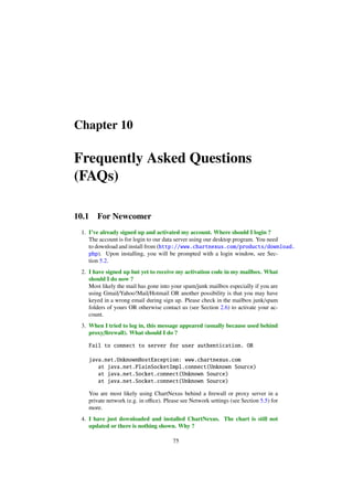 Chapter 10
Frequently Asked Questions
(FAQs)
10.1 For Newcomer
1. I’ve already signed up and activated my account. Where should I login ?
The account is for login to our data server using our desktop program. You need
to download and install from (http://www.chartnexus.com/products/download.
php). Upon installing, you will be prompted with a login window, see Sec-
tion 5.2.
2. I have signed up but yet to receive my activation code in my mailbox. What
should I do now ?
Most likely the mail has gone into your spam/junk mailbox especially if you are
using Gmail/Yahoo!Mail/Hotmail OR another possibility is that you may have
keyed in a wrong email during sign up. Please check in the mailbox junk/spam
folders of yours OR otherwise contact us (see Section 2.6) to activate your ac-
count.
3. When I tried to log in, this message appeared (usually because used behind
proxy/ﬁrewall). What should I do ?
Fail to connect to server for user authentication. OR
java.net.UnknownHostException: www.chartnexus.com
at java.net.PlainSocketImpl.connect(Unknown Source)
at java.net.Socket.connect(Unknown Source)
at java.net.Socket.connect(Unknown Source)
You are most likely using ChartNexus behind a ﬁrewall or proxy server in a
private network (e.g. in oﬃce). Please see Network settings (see Section 5.5) for
more.
4. I have just downloaded and installed ChartNexus. The chart is still not
updated or there is nothing shown. Why ?
75
 