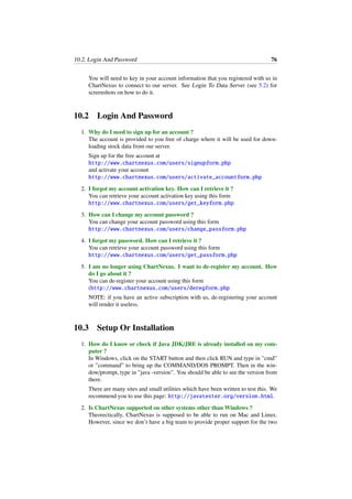 10.2. Login And Password 76
You will need to key in your account information that you registered with us in
ChartNexus to connect to our server. See Login To Data Server (see 5.2) for
screenshots on how to do it.
10.2 Login And Password
1. Why do I need to sign up for an account ?
The account is provided to you free of charge where it will be used for down-
loading stock data from our server.
Sign up for the free account at
http://www.chartnexus.com/users/signupform.php
and activate your account
http://www.chartnexus.com/users/activate_accountform.php
2. I forgot my account activation key. How can I retrieve it ?
You can retrieve your account activation key using this form
http://www.chartnexus.com/users/get_keyform.php
3. How can I change my account password ?
You can change your account password using this form
http://www.chartnexus.com/users/change_passform.php
4. I forgot my password. How can I retrieve it ?
You can retrieve your account password using this form
http://www.chartnexus.com/users/get_passform.php
5. I am no longer using ChartNexus. I want to de-register my account. How
do I go about it ?
You can de-register your account using this form
(http://www.chartnexus.com/users/deregform.php
NOTE: if you have an active subscription with us, de-registering your account
will render it useless.
10.3 Setup Or Installation
1. How do I know or check if Java JDK/JRE is already installed on my com-
puter ?
In Windows, click on the START button and then click RUN and type in ”cmd”
or ”command” to bring up the COMMAND/DOS PROMPT. Then in the win-
dow/prompt, type in ”java -version”. You should be able to see the version from
there.
There are many sites and small utilities which have been written to test this. We
recommend you to use this page: http://javatester.org/version.html.
2. Is ChartNexus supported on other systems other than Windows ?
Theorectically, ChartNexus is supposed to be able to run on Mac and Linux.
However, since we don’t have a big team to provide proper support for the two
 