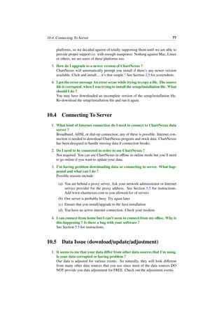 10.4. Connecting To Server 77
platforms, so we decided against of totally supporting them until we are able to
provide proper support i.e. with enough manpower. Nothing against Mac, Linux
or others, we are users of these platforms too.
3. How do I upgrade to a newer version of ChartNexus ?
ChartNexus will automatically prompt you install if there’s any newer version
available. Click and install ... it’s that simple ! See Section 2.5 for screenshots.
4. I got the error message An error occur while trying to copy a ﬁle. The source
ﬁle is corrupted. when I was trying to install the setup/installation ﬁle. What
should I do ?
You may have downloaded an incomplete version of the setup/installation ﬁle.
Re-download the setup/installation ﬁle and run it again.
10.4 Connecting To Server
1. What kind of Internet connection do I need to connect to ChartNexus data
server ?
Broadband, ADSL or dial-up connection; any of these is possible. Internet con-
nection is needed to download ChartNexus program and stock data. ChartNexus
has been designed to handle missing data if connection breaks.
2. Do I need to be connected in order to use ChartNexus ?
Not required. You can use ChartNexus in oﬄine or online mode but you’ll need
to go online if you want to update your data.
3. I’m having problem downloading data or connecting to server. What hap-
pened and what can I do ?
Possible reasons include:
(a) You are behind a proxy server. Ask your network administrator or Internet
service provider for the proxy address. See Section 5.5 for instructions.
Add www.chartnexus.com to you allowed-list of servers
(b) Our server is probably busy. Try again later
(c) Ensure that you install/upgrade to the Java installation
(d) You have no active internet connection. Check your modem.
4. I can connect from home but I can’t seem to connect from my oﬃce. Why is
this happening ? Is there a bug with your software ?
See Section 5.5 for instructions.
10.5 Data Issue (download/update/adjustment)
1. It seems to me that your data diﬀer from other data sources that I’m using.
Is your data corrupted or having problem ?
Our data is adjusted for various events. So naturally, they will look diﬀerent
from many other data sources that you use since most of the data sources DO
NOT provide you data adjustment for FREE. Check out the adjustment events.
 