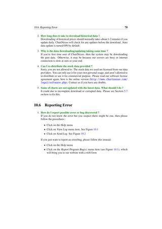 10.6. Reporting Error 78
2. How long does it take to download historical data ?
Downloading of historical prices should normally takes about 1-2 minutes if you
update daily. ChartNexus will check for any updates before the download. Auto
data update is turned ON by default.
3. Why is the data downloading/updating taking some time ?
If you’re ﬁrst time user of ChartNexus, then the system may be downloading
the past data. Otherwise, it may be because our servers are busy or internet
connection is slow at ours or your end.
4. Can I re-distribute the stock data provided ?
Sorry, you are not allowed to. The stock data we used are licensed from our data
providers. You can only use it for your own personal usage, and aren’t allowed to
re-distribute or use it for commercial purpose. Please read our software license
agreement again, here is the online version (http://www.chartnexus.com/
legal/software.php). Contact us if you have any doubts.
5. Some of charts are not updated with the latest data. What should I do ?
It could due to incomplete download or corrupted data. Please see Section 5.7
on how to ﬁx this.
10.6 Reporting Error
1. How do I report possible error or bug discovered ?
If you do not know the error but you suspect there might be one, then please
follow the procedures :
• Click on the Help menu
• Click on View Log menu item. See Figure 10.1
• Click on Send Log. See Figure 10.2
If you just want to report an error/bug, please follow this instead:
• Click on the Help menu
• Click on the Report Program Bug(s) menu item (see Figure 10.1), which
will bring you to our website with a web form
 