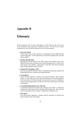 Appendix B
Glossary
We have prepared a list of some of the jargons or words that you may come across
in the investment world, particular in Technical Analysis. This list is by no means
comprehensive, but it should be suﬃcient for most common purpose.
• Above the Market
A limit order to buy or sell a security for a speciﬁed price that is higher than the
current market price. If the market does not reach the speciﬁed price, the order
will go unﬁlled.
• Absolute Breadth Index
Developed by Norman Fosback, the ABI is equal to the absolute value of the
diﬀerence between the advancing issues and the declining issues. It shows how
much activity and volatility is taking place on the New York Stock Exchange
while totally ignoring the price direction.
• Absolute Price Oscillator (APO)
Also known as MACD indicator, APO is calculated by subtracting a longer-term
Exponential MA from a shorter-term Exponential MA.
• Accumulation
Occurs when the supply of a security is less than the demand. After a decline
in price, a stock may start to base and trade sideways for an extended period.
In the mean time, well-informed traders and investors may seek to establish or
increase existing long positions. In that case, the stock is said to have come under
accumulation.
• Accumulation/Distribution Line (A/D Line)
A momentum indicator that relates price changes with volume. It relates the
closing price to the range of prices (intraday high-intraday low). The closer the
close is to the high, the more volume is added to the cumulative total.
• After Hours
Any trade posting, adjusting, or changes made by specialists or member ﬁrm
after the oﬃcial close of the market.
83
 