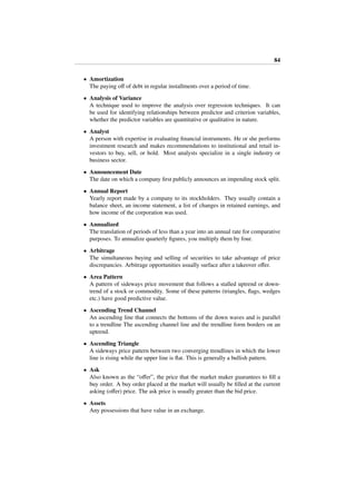 84
• Amortization
The paying oﬀ of debt in regular installments over a period of time.
• Analysis of Variance
A technique used to improve the analysis over regression techniques. It can
be used for identifying relationships between predictor and criterion variables,
whether the predictor variables are quantitative or qualitative in nature.
• Analyst
A person with expertise in evaluating ﬁnancial instruments. He or she performs
investment research and makes recommendations to institutional and retail in-
vestors to buy, sell, or hold. Most analysts specialize in a single industry or
business sector.
• Announcement Date
The date on which a company ﬁrst publicly announces an impending stock split.
• Annual Report
Yearly report made by a company to its stockholders. They usually contain a
balance sheet, an income statement, a list of changes in retained earnings, and
how income of the corporation was used.
• Annualized
The translation of periods of less than a year into an annual rate for comparative
purposes. To annualize quarterly ﬁgures, you multiply them by four.
• Arbitrage
The simultaneous buying and selling of securities to take advantage of price
discrepancies. Arbitrage opportunities usually surface after a takeover oﬀer.
• Area Pattern
A pattern of sideways price movement that follows a stalled uptrend or down-
trend of a stock or commodity. Some of these patterns (triangles, ﬂags, wedges
etc.) have good predictive value.
• Ascending Trend Channel
An ascending line that connects the bottoms of the down waves and is parallel
to a trendline The ascending channel line and the trendline form borders on an
uptrend.
• Ascending Triangle
A sideways price pattern between two converging trendlines in which the lower
line is rising while the upper line is ﬂat. This is generally a bullish pattern.
• Ask
Also known as the “oﬀer”, the price that the market maker guarantees to ﬁll a
buy order. A buy order placed at the market will usually be ﬁlled at the current
asking (oﬀer) price. The ask price is usually greater than the bid price.
• Assets
Any possessions that have value in an exchange.
 