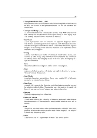 85
• Average Directional Index (ADX)
Part of the Directional Movement Indicator system developed by J. Welles Wilder,
the ADX line is based on the spread between the +DI and -DI lines from that
same system.
• Average True Range (ATR)
An indicator that measures volatility of a security. High ATR values indicate
high volatility and may be an indication of panic selling or panic buying. Low
ATR readings indicate sideways movement by the stock.
• Bar Chart
A chart of price versus time. The horizontal axis represents the passage of time
with the most recent time periods on the right side; while the vertical axis repre-
sents the stock’s price. For each time period, a vertical line denotes the high and
low price of the security; a short horizontal protrusion to the right of the vertical
line shows the closing price.
• Basing
A period where the stock or market is “catching its breath” after a decline, char-
acterized by a ﬂat trading range without any noticeable trend. It is common to
see a basing period after a lengthy decline of the stock price. Basing may be a
sign of accumulation.
• Basis
The diﬀerence between cash prices and the futures contract prices.
• Bear
A person who believes prices will decline and might be described as having a
“bearish” outlook. Bear markets
• Bear Market
A market when prices are declining. Occur when roughly 80% of all stocks
decline for an extended period of time.
• Bear Trap
A signal which suggests that the rising trend of an index or stock has reversed
but which proved to be false. Thus trap the bears that acted on the signal with
losses. A bear trap is a form of whipsaw and relates to the spring.
• Bearish
The belief that market prices will decline.
• Below the Market
A limit order to buy or sell a security for a speciﬁc price that is lower than the
current market price. If the market does not reach these prices, the order will go
unﬁlled.
• Bid
The price at which the market maker guarantees to ﬁll a sell order. A sell order
placed at the market will usually be ﬁlled at the current bid price. The bid price
is usually less than the ask price.
• Block
A purchase or sale of a large number of shares. This term is relative.
 