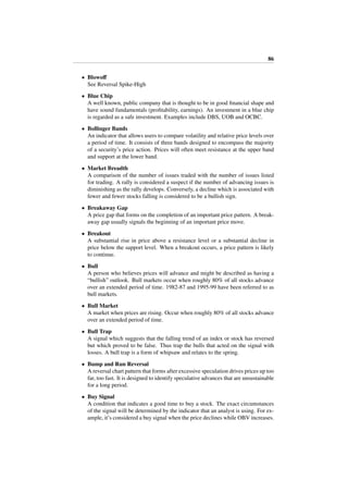 86
• Blowoﬀ
See Reversal Spike-High
• Blue Chip
A well known, public company that is thought to be in good ﬁnancial shape and
have sound fundamentals (proﬁtability, earnings). An investment in a blue chip
is regarded as a safe investment. Examples include DBS, UOB and OCBC.
• Bollinger Bands
An indicator that allows users to compare volatility and relative price levels over
a period of time. It consists of three bands designed to encompass the majority
of a security’s price action. Prices will often meet resistance at the upper band
and support at the lower band.
• Market Breadth
A comparison of the number of issues traded with the number of issues listed
for trading. A rally is considered a suspect if the number of advancing issues is
diminishing as the rally develops. Conversely, a decline which is associated with
fewer and fewer stocks falling is considered to be a bullish sign.
• Breakaway Gap
A price gap that forms on the completion of an important price pattern. A break-
away gap usually signals the beginning of an important price move.
• Breakout
A substantial rise in price above a resistance level or a substantial decline in
price below the support level. When a breakout occurs, a price pattern is likely
to continue.
• Bull
A person who believes prices will advance and might be described as having a
“bullish” outlook. Bull markets occur when roughly 80% of all stocks advance
over an extended period of time. 1982-87 and 1995-99 have been referred to as
bull markets.
• Bull Market
A market when prices are rising. Occur when roughly 80% of all stocks advance
over an extended period of time.
• Bull Trap
A signal which suggests that the falling trend of an index or stock has reversed
but which proved to be false. Thus trap the bulls that acted on the signal with
losses. A bull trap is a form of whipsaw and relates to the spring.
• Bump and Run Reversal
A reversal chart pattern that forms after excessive speculation drives prices up too
far, too fast. It is designed to identify speculative advances that are unsustainable
for a long period.
• Buy Signal
A condition that indicates a good time to buy a stock. The exact circumstances
of the signal will be determined by the indicator that an analyst is using. For ex-
ample, it’s considered a buy signal when the price declines while OBV increases.
 