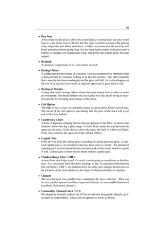 87
• Buy Stop
A buy order usually placed above the current price, ensuring that a security would
have to trade at the set level before the buy order would be activated. By placing
a buy stop order just above resistance, a trader can ensure that the security will
break resistance before going long. On the other hand, traders looking to catch a
bottom or intraday low might place a buy stop below the current price, but near
support.
• Buyback
A company’s repurchase of it’s own shares of stock.
• Buying Climax
A sudden upward movement of a security’s price accompanied by extremely high
volume created by investors rushing in to buy the security. This often indicates
that a security has been overbought and the price will fall. As it often happens at
the end of an up price movement, it typically represents a good time to sell.
• Buying on Margin
A risky short-term strategy where a buyer borrows money from a broker to make
an investment. The buyer believes the stock price will rise and is trying to maxi-
mize proﬁts by investing more money in the stock.
• Call Option
The right to buy a stock or commodity future at a given price before a given date.
The owner of the call option is speculating that the price of the stock will go up
and is therefore bullish.
• Candlestick Chart
A form of Japanese charting that has become popular in the West. A narrow line
(shadow) shows the day’s price range. A wider body marks the area between the
open and the close. If the close is above the open, the body is white (not ﬁlled);
if the close is below the open, the body is black (ﬁlled).
• Capital Gain
Proﬁt derived from the selling price exceeding its initial purchase price. A real-
ized capital gain is an investment that has been sold at a proﬁt. An unrealized
capital gain is an investment that has not been sold yet but would result in a proﬁt
if sold. Capital gain is often used to mean realized capital gain.
• Chaikin Money Flow (CMF)
An oscillator that helps signal if a stock is undergoing accumulation or distribu-
tion. It is calculated from the daily readings of the Accumulation/Distribution
line (A/D line). CMF is not inﬂuenced by the daily price change, but focuses on
the location of the close relative to the range for the period (daily or weekly).
• Channel
The area between two parallel lines containing the price structure. They can
be two parallel upward trendlines (upward channel); or two parallel downward
trendlines (downward channel).
• Commodity Channel Index (CCI)
Developed by Donald Lambert, the CCI is an indicator designed to identify cycli-
cal turns in commodities. It may also be applied to stocks or bonds.
 