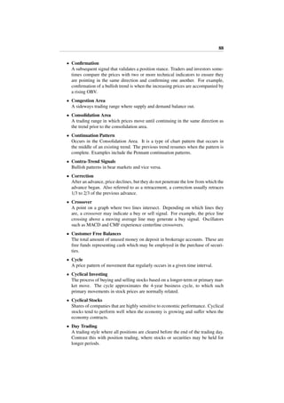 88
• Conﬁrmation
A subsequent signal that validates a position stance. Traders and investors some-
times compare the prices with two or more technical indicators to ensure they
are pointing in the same direction and conﬁrming one another. For example,
conﬁrmation of a bullish trend is when the increasing prices are accompanied by
a rising OBV.
• Congestion Area
A sideways trading range where supply and demand balance out.
• Consolidation Area
A trading range in which prices move until continuing in the same direction as
the trend prior to the consolidation area.
• Continuation Pattern
Occurs in the Consolidation Area. It is a type of chart pattern that occurs in
the middle of an existing trend. The previous trend resumes when the pattern is
complete. Examples include the Pennant continuation patterns.
• Contra-Trend Signals
Bullish patterns in bear markets and vice versa.
• Correction
After an advance, price declines, but they do not penetrate the low from which the
advance began. Also referred to as a retracement, a correction usually retraces
1/3 to 2/3 of the previous advance.
• Crossover
A point on a graph where two lines intersect. Depending on which lines they
are, a crossover may indicate a buy or sell signal. For example, the price line
crossing above a moving average line may generate a buy signal. Oscillators
such as MACD and CMF experience centerline crossovers.
• Customer Free Balances
The total amount of unused money on deposit in brokerage accounts. These are
free funds representing cash which may be employed in the purchase of securi-
ties.
• Cycle
A price pattern of movement that regularly occurs in a given time interval.
• Cyclical Investing
The process of buying and selling stocks based on a longer-term or primary mar-
ket move. The cycle approximates the 4-year business cycle, to which such
primary movements in stock prices are normally related.
• Cyclical Stocks
Shares of companies that are highly sensitive to economic performance. Cyclical
stocks tend to perform well when the economy is growing and suﬀer when the
economy contracts.
• Day Trading
A trading style where all positions are cleared before the end of the trading day.
Contrast this with position trading, where stocks or securities may be held for
longer periods.
 