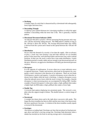 89
• Declining
A market stage of a stock that is characterized by a downtrend with subsequently
lower highs and lower lows.
• Descending Triangle
A sideways price pattern between two converging trendlines in which the upper
trendline is descending while the lower line is ﬂat. This is generally a bearish
pattern.
• Directional Movement Indicator (DMI)
An indicator that plots a positive +DI line measuring buying pressure and a neg-
ative -DI line measuring selling pressure. The DMI pattern is bullish as long as
the +DI line is above the -DI line. The Average Directional Index line (ADX)
is derived from this system and is based on the spread between the +DI and -DI
lines.
• Distribution
Occurs when the demand of a security is less than the supply. After an advance
in price, a stock may start forming a top and trade sideways for an extended
period. In the mean time, well-informed traders and investors may seek to unload
positions. In that case, the stock is said to have come under distribution. A quiet
distribution period is usually subtle and not enough to put downward pressure on
the price. However, an aggressive distribution will likely put downward pressure
on prices.
• Divergence
It is the opposite of conﬁrmation. It occurs when two or more indicators move
in opposite directions. Traders and investors often look for divergences by com-
paring a stock’s direction to the direction of its indicators. There are two kinds
of divergences: positive and negative. A positive divergence occurs when the in-
dicator moves higher while the stock is declining. A negative divergence occurs
when the indicator moves lower while the stock is rising. For example, a bearish
divergence is when increasing prices are accompanied by falling OBV. Another
example of bearish divergence is when price makes a high, pullback then makes
a higher high; but RSI makes a high, pullback then makes a lower high.
• Double Top
A reversal chart pattern displaying two prominent peaks. The reversal is com-
plete when the support trough is broken. The double bottom is a mirror image of
the top.
• Downtrend
A straight line drawn down and to the right above successive rally peaks. The
longer the down trendline has been in eﬀect and the more times it has been tested,
the more signiﬁcant it becomes. A violation of the down trendline usually signals
a reversal of the downtrend.
• Envelopes
Also known as trading band. Envelopes are lines that are placed at ﬁxed percent-
ages above and below a moving average line. Envelopes help determine when a
market has traveled too far from its moving average and is overextended.
 