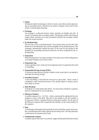 90
• Equity
In ﬁnancial market terminology, it refers to stock or any other security represent-
ing an ownership interest. The process by which a company issues stock to raise
money is termed equity ﬁnancing.
• Exchange
An exchange is a physical location where securities are bought and sold. It
consists of a primary and a secondary market. The primary market is the ﬁnancial
market where securities are issued and placed whereby the secondary market
trades the issued securities.
• Ex-Dividend Date
The ﬁrst day of the ex-dividend period. If an investor does not own the stock
before the ex-dividend date, they will be ineligible for the dividend payout. The
exchanges automatically reduced the price of the stock by the amount of the
dividend for all pending transactions that have not been completed by the ex-
dividend date.
• Exhaustion
When buying power is no longer enough to move prices up or when selling power
is no longer enough to move prices lower.
• Exhaustion Gap
A price gap that occurs at the end of an important trend. It signals that the trend
is concluding.
• Exponential Moving Average (EMA)
A moving average that gives greater weight to more recent data in an attempt to
smoothen the moving average.
• Extended (in price)
A term describing a stock that has risen past its pivot point. Such a stock is
considered a risky investment because it has already begun its advance and is
more likely to reverse.
• False Breakout
A breakout of a chart pattern that aborts. To ensure that a breakout is genuine,
look for conﬁrmation by several indicators.
• Fibonacci Numbers
A number sequence (i.e. 1,2,3,5,8,...) that is constructed by adding the ﬁrst two
numbers to arrive at the third. The ratio of any number to the next number is
61.8 percent, which is a popular Fibonacci retracement number. It is the ratio of
the Fibonacci sequence that is important and valuable, not the actual numbers in
the sequence.
• Flag
A continuation chart pattern that generally lasts less than three weeks and resem-
bles a parallelogram that slopes against the prevailing trend. The ﬂag represents
a minor pause in a dynamic price trend.
• Fundamental Analysis
A market analysis that relies on economic supply and demand information based
 