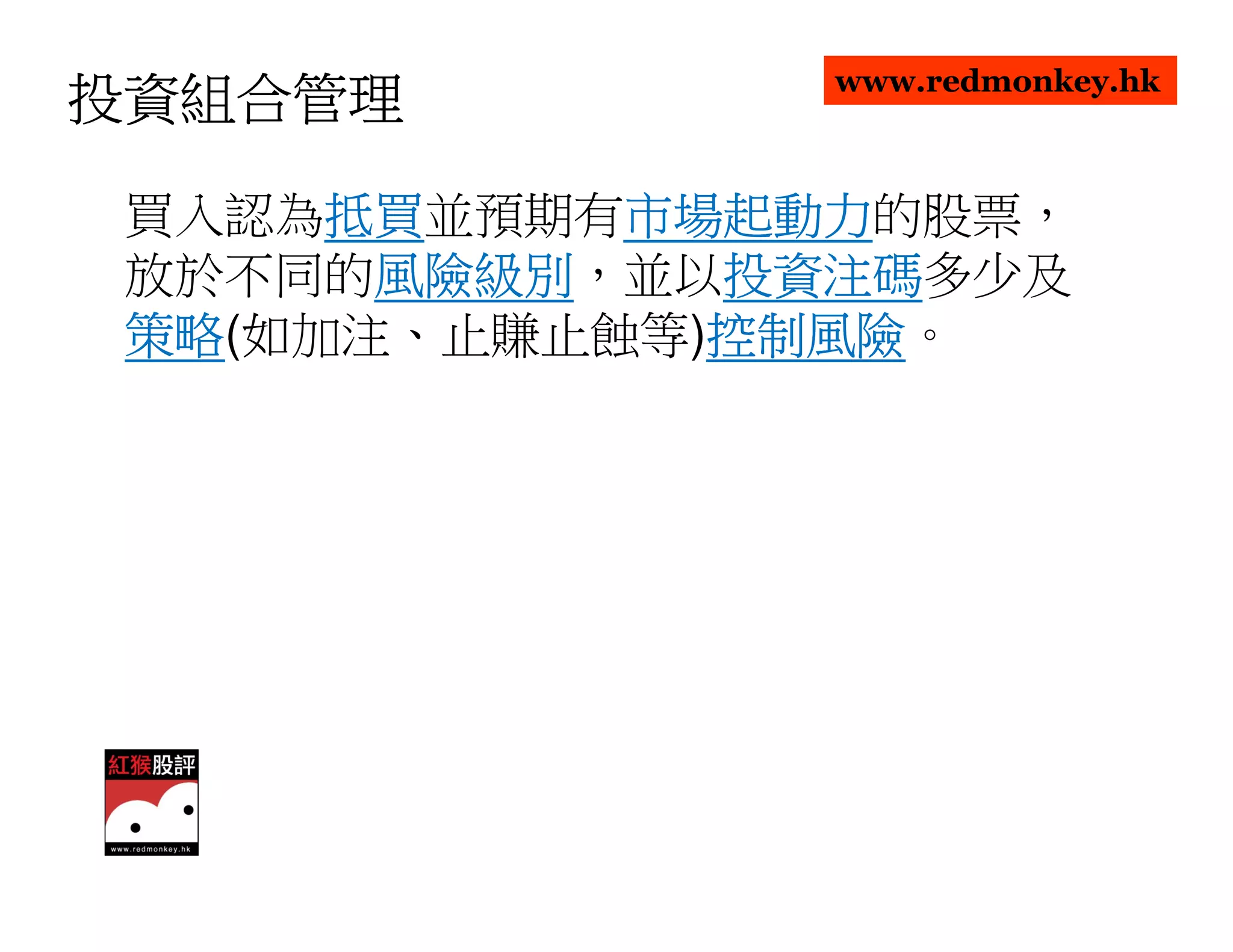 www.redmonkey.hk
投資組合管理

      抵買並預期有市場起動力
 買入認為抵買
      抵買    市場起動力的股票，
            市場起動力
 放於不同的風險級別
       風險級別，並以投資注碼
       風險級別   投資注碼多少及
              投資注碼
 策略(如加注、止賺止蝕等)控制風險
 策略           控制風險。
              控制風險
 