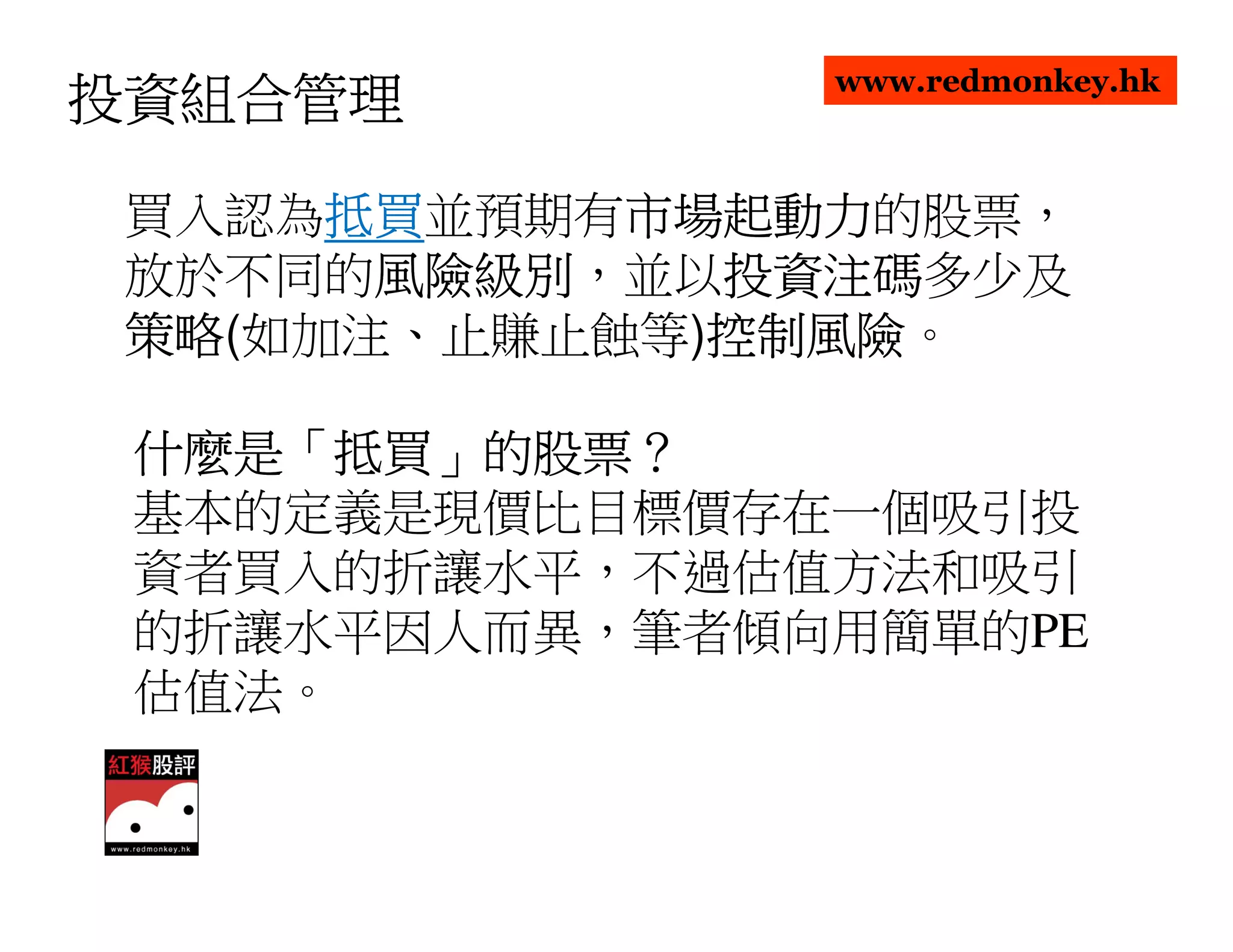 www.redmonkey.hk
投資組合管理

      抵買並預期有市場起動力
 買入認為抵買
      抵買    市場起動力的股票，
            市場起動力
 放於不同的風險級別
       風險級別，並以投資注碼
       風險級別   投資注碼多少及
              投資注碼
 策略(如加注、止賺止蝕等)控制風險
 策略           控制風險。
              控制風險

 什麼是「抵買」的股票？
 什麼是「抵買」的股票？
 基本的定義是現價比目標價存在一個吸引投
 資者買入的折讓水平，不過估值方法和吸引
 的折讓水平因人而異，筆者傾向用簡單的PE
 估值法。
 