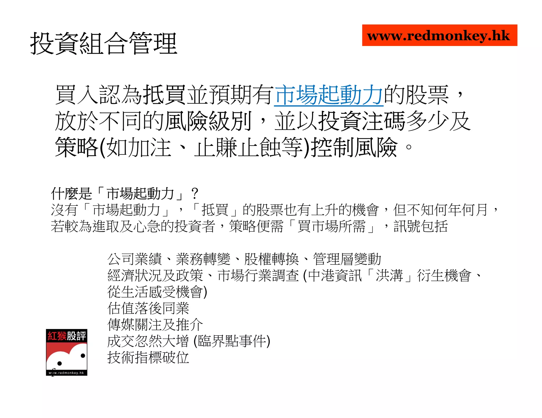 www.redmonkey.hk
投資組合管理

      抵買並預期有市場起動力
 買入認為抵買
      抵買    市場起動力的股票，
            市場起動力
 放於不同的風險級別
       風險級別，並以投資注碼
       風險級別   投資注碼多少及
              投資注碼
 策略(如加注、止賺止蝕等)控制風險
 策略           控制風險。
              控制風險
什麼是「市場起動力」？
什麼是「市場起動力」？
沒有「市場起動力」，「抵買」的股票也有上升的機會，但不知何年何月，
若較為進取及心急的投資者，策略便需「買市場所需」，訊號包括

    公司業績、業務轉變、股權轉換、管理層變動
    經濟狀況及政策、市場行業調查 (中港資訊「洪溝」衍生機會、
    從生活感受機會)
    估值落後同業
    傳媒關注及推介
    成交忽然大增 (臨界點事件)
    技術指標破位
f
 