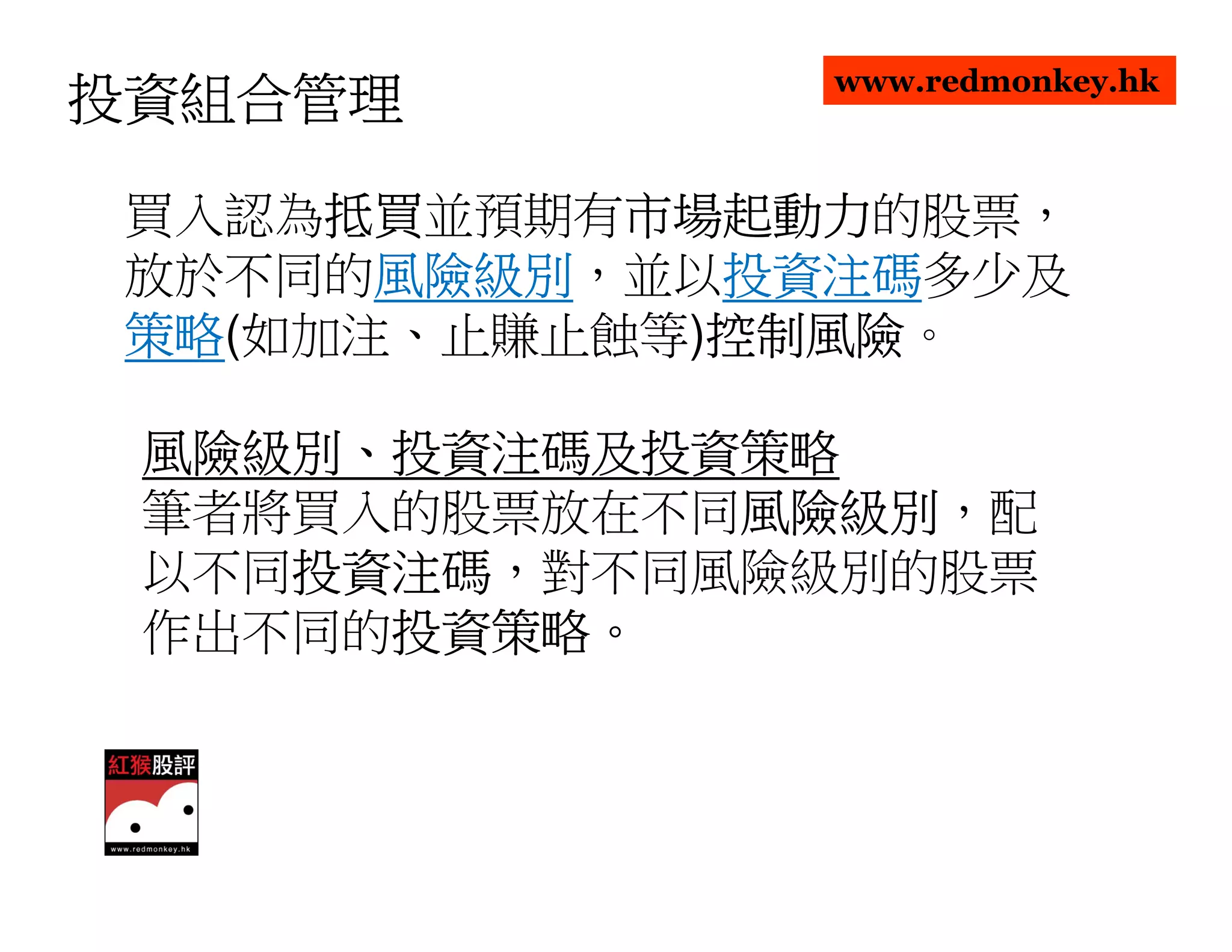 www.redmonkey.hk
投資組合管理

      抵買並預期有市場起動力
 買入認為抵買
      抵買    市場起動力的股票，
            市場起動力
 放於不同的風險級別
       風險級別，並以投資注碼
       風險級別   投資注碼多少及
              投資注碼
 策略(如加注、止賺止蝕等)控制風險
 策略           控制風險。
              控制風險

 風險級別、投資注碼及投資策略
 風險級別、
 筆者將買入的股票放在不同風險級別
             風險級別，配
             風險級別
 以不同投資注碼
    投資注碼，對不同風險級別的股票
    投資注碼
 作出不同的投資策略。
      投資策略。
      投資策略
 