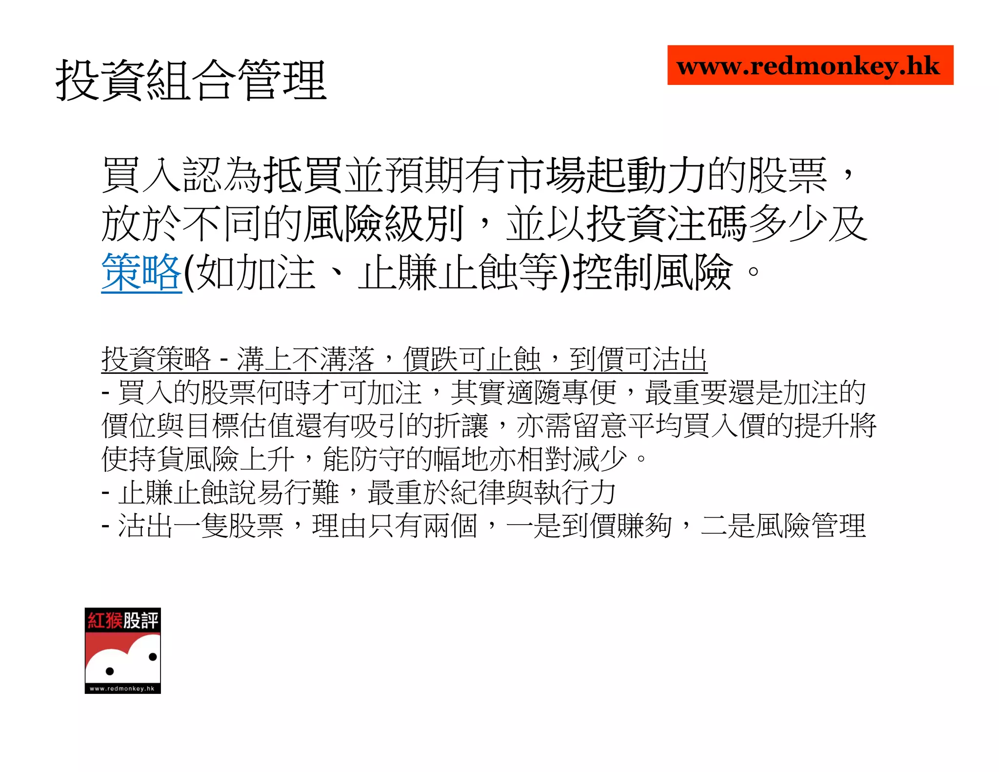 www.redmonkey.hk
投資組合管理

      抵買並預期有市場起動力
 買入認為抵買
      抵買    市場起動力的股票，
            市場起動力
 放於不同的風險級別
       風險級別，並以投資注碼
       風險級別   投資注碼多少及
              投資注碼
 策略(如加注、止賺止蝕等)控制風險
 策略           控制風險。
              控制風險

 投資策略 - 溝上不溝落，價跌可止蝕，到價可沽出
 - 買入的股票何時才可加注，其實適隨專便，最重要還是加注的
 價位與目標估值還有吸引的折讓，亦需留意平均買入價的提升將
 使持貨風險上升，能防守的幅地亦相對減少。
 - 止賺止蝕說易行難，最重於紀律與執行力
 - 沽出一隻股票，理由只有兩個，一是到價賺夠，二是風險管理
 