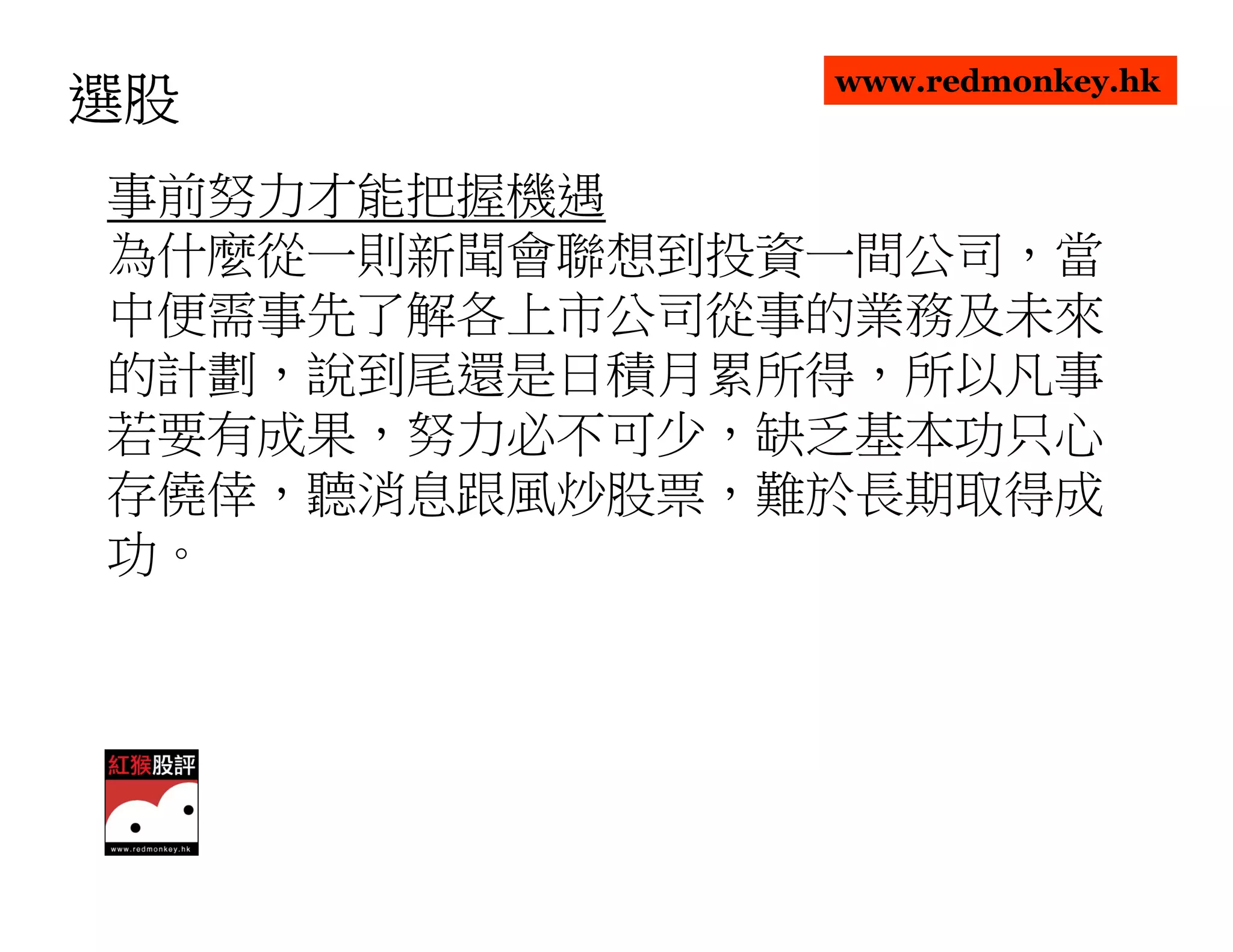 www.redmonkey.hk
選股
事前努力才能把握機遇
為什麼從一則新聞會聯想到投資一間公司，當
中便需事先了解各上市公司從事的業務及未來
的計劃，說到尾還是日積月累所得，所以凡事
若要有成果，努力必不可少，缺乏基本功只心
存僥倖，聽消息跟風炒股票，難於長期取得成
功。
 