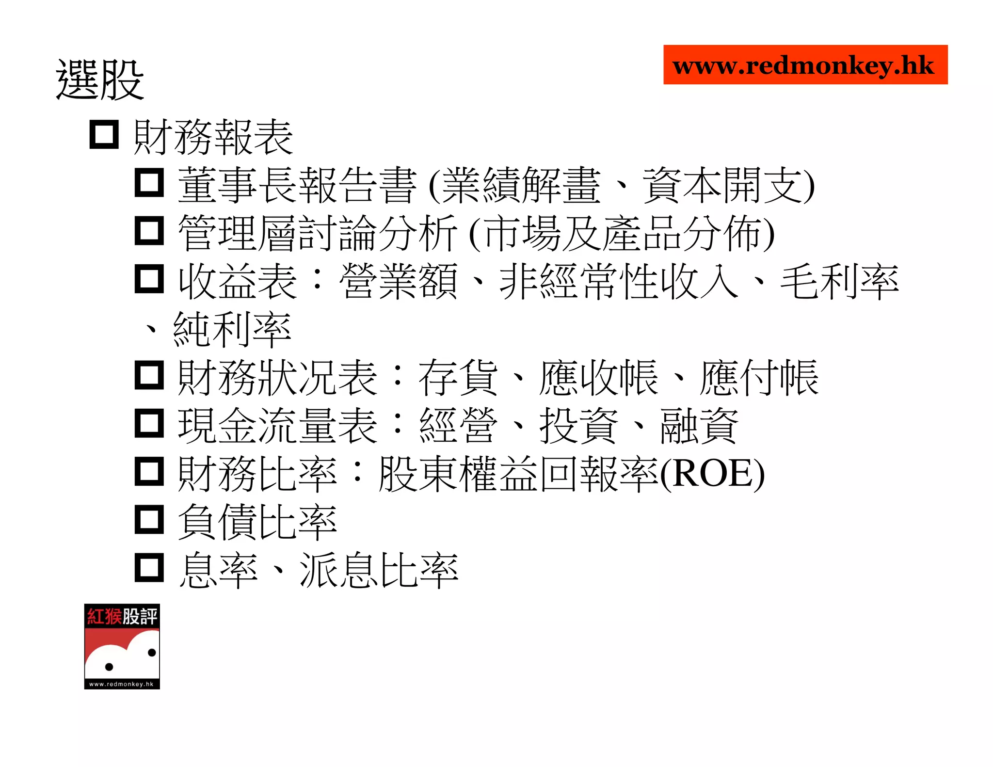 www.redmonkey.hk
選股
 財務報表
  董事長報告書 (業績解畫、資本開支)
  管理層討論分析 (市場及產品分佈)
  收益表：營業額、非經常性收入、毛利率
 、純利率
  財務狀况表：存貨、應收帳、應付帳
  現金流量表：經營、投資、融資
  財務比率：股東權益回報率(ROE)
  負債比率
  息率、派息比率
 