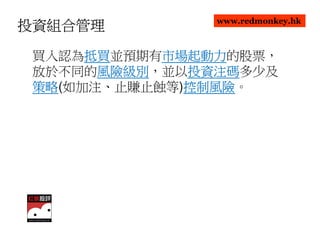 www.redmonkey.hk
投資組合管理

      抵買並預期有市場起動力
 買入認為抵買
      抵買    市場起動力的股票，
            市場起動力
 放於不同的風險級別
       風險級別，並以投資注碼
       風險級別   投資注碼多少及
              投資注碼
 策略(如加注、止賺止蝕等)控制風險
 策略           控制風險。
              控制風險
 