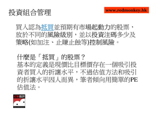 www.redmonkey.hk
投資組合管理

      抵買並預期有市場起動力
 買入認為抵買
      抵買    市場起動力的股票，
            市場起動力
 放於不同的風險級別
       風險級別，並以投資注碼
       風險級別   投資注碼多少及
              投資注碼
 策略(如加注、止賺止蝕等)控制風險
 策略           控制風險。
              控制風險

 什麼是「抵買」的股票？
 什麼是「抵買」的股票？
 基本的定義是現價比目標價存在一個吸引投
 資者買入的折讓水平，不過估值方法和吸引
 的折讓水平因人而異，筆者傾向用簡單的PE
 估值法。
 