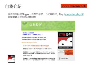 自我介紹                               www.redmonkey.hk


香港首批財經Blogger，自2005年起，「紅猴股評」Blog (www.redmonkey.hk)
累積瀏覽人次超過2,400,000
 