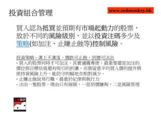 www.redmonkey.hk
投資組合管理

      抵買並預期有市場起動力
 買入認為抵買
      抵買    市場起動力的股票，
            市場起動力
 放於不同的風險級別
       風險級別，並以投資注碼
       風險級別   投資注碼多少及
              投資注碼
 策略(如加注、止賺止蝕等)控制風險
 策略           控制風險。
              控制風險

 投資策略 - 溝上不溝落，價跌可止蝕，到價可沽出
 - 買入的股票何時才可加注，其實適隨專便，最重要還是加注的
 價位與目標估值還有吸引的折讓，亦需留意平均買入價的提升將
 使持貨風險上升，能防守的幅地亦相對減少。
 - 止賺止蝕說易行難，最重於紀律與執行力
 - 沽出一隻股票，理由只有兩個，一是到價賺夠，二是風險管理
 