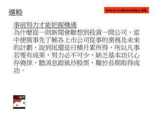 www.redmonkey.hk
選股
事前努力才能把握機遇
為什麼從一則新聞會聯想到投資一間公司，當
中便需事先了解各上市公司從事的業務及未來
的計劃，說到尾還是日積月累所得，所以凡事
若要有成果，努力必不可少，缺乏基本功只心
存僥倖，聽消息跟風炒股票，難於長期取得成
功。
 