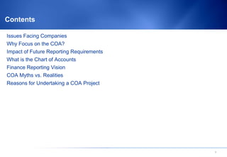 Contents

Issues Facing Companies
Why Focus on the COA?
Impact of Future Reporting Requirements
What is the Chart of Accounts
Finance Reporting Vision
COA Myths vs. Realities
Reasons for Undertaking a COA Project




                                          2
 