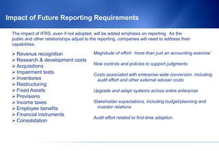 Impact of Future Reporting Requirements

 The impact of IFRS, even if not adopted, will be added emphasis on reporting. As the
 public and other relationships adjust to the reporting, companies will need to address their
 capabilities.

  Revenue recognition                     Magnitude of effort: ‘more than just an accounting exercise’
  Research & development costs
                                           New controls and policies to support judgments
  Acquisitions
  Impairment tests                        Costs associated with enterprise-wide conversion, including
  Inventories                              audit effort and other external adviser costs
  Restructuring
  Fixed Assets                            Upgrade and adapt systems across entire enterprise
  Provisions
  Income taxes                            Stakeholder expectations, including budget/planning and
  Employee benefits                         investor relations
  Financial instruments
                                           Audit effort related to first-time adoption
  Consolidation
 