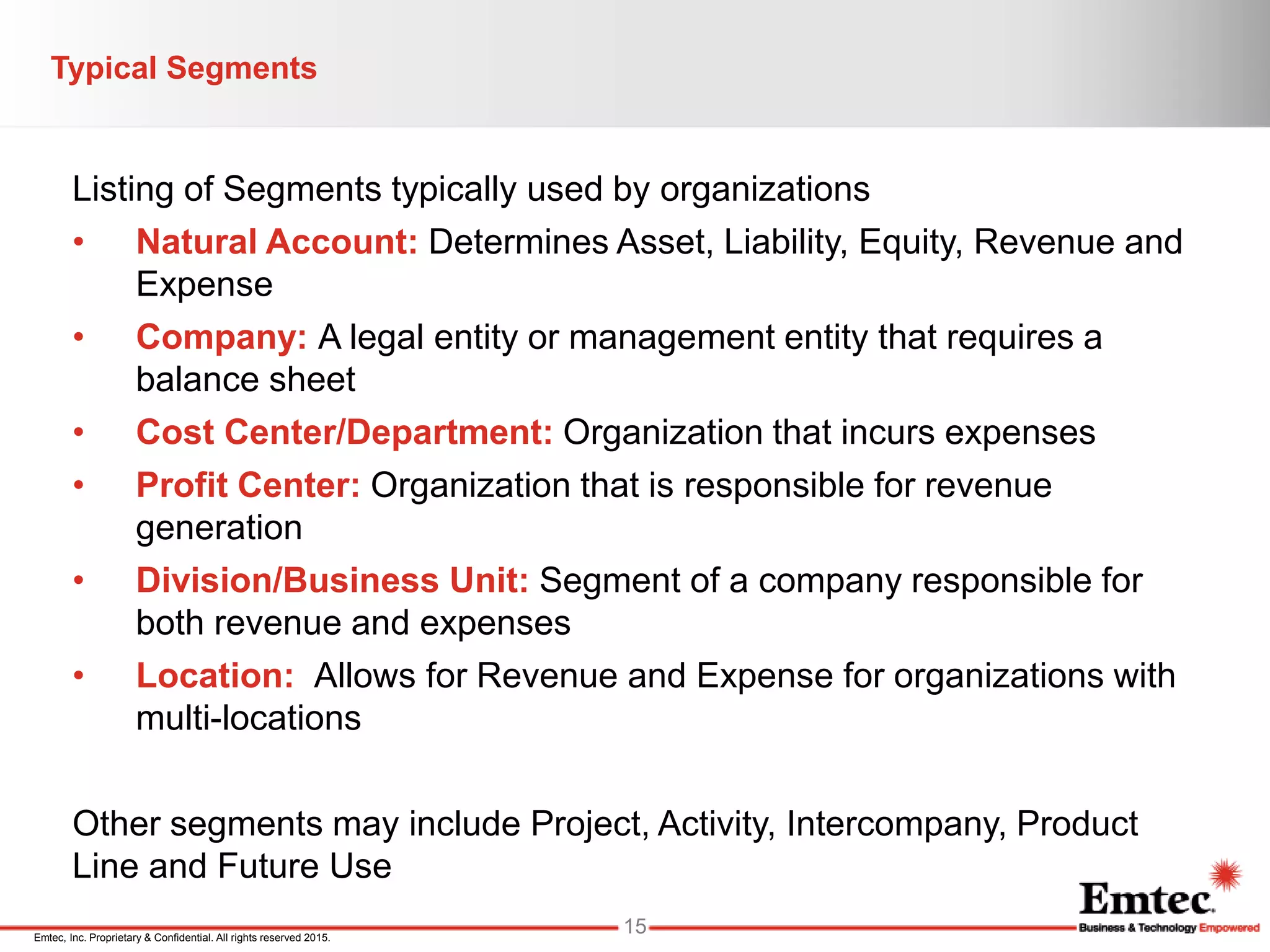 Emtec, Inc. Proprietary & Confidential. All rights reserved 2015.
Listing of Segments typically used by organizations
• Natural Account: Determines Asset, Liability, Equity, Revenue and
Expense
• Company: A legal entity or management entity that requires a
balance sheet
• Cost Center/Department: Organization that incurs expenses
• Profit Center: Organization that is responsible for revenue
generation
• Division/Business Unit: Segment of a company responsible for
both revenue and expenses
• Location: Allows for Revenue and Expense for organizations with
multi-locations
Other segments may include Project, Activity, Intercompany, Product
Line and Future Use
Typical Segments
15
 