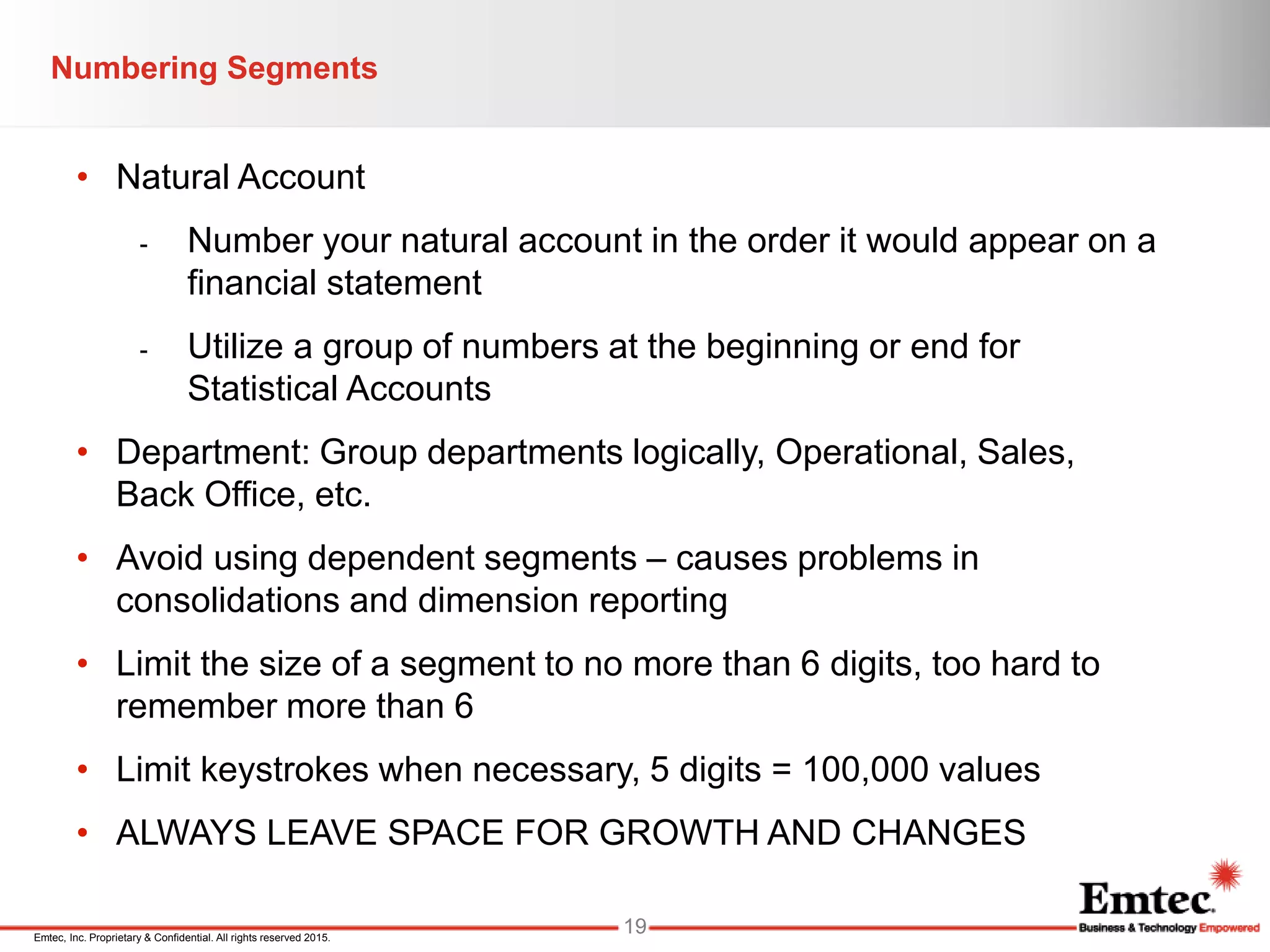 Emtec, Inc. Proprietary & Confidential. All rights reserved 2015.
• Natural Account
- Number your natural account in the order it would appear on a
financial statement
- Utilize a group of numbers at the beginning or end for
Statistical Accounts
• Department: Group departments logically, Operational, Sales,
Back Office, etc.
• Avoid using dependent segments – causes problems in
consolidations and dimension reporting
• Limit the size of a segment to no more than 6 digits, too hard to
remember more than 6
• Limit keystrokes when necessary, 5 digits = 100,000 values
• ALWAYS LEAVE SPACE FOR GROWTH AND CHANGES
Numbering Segments
19
 