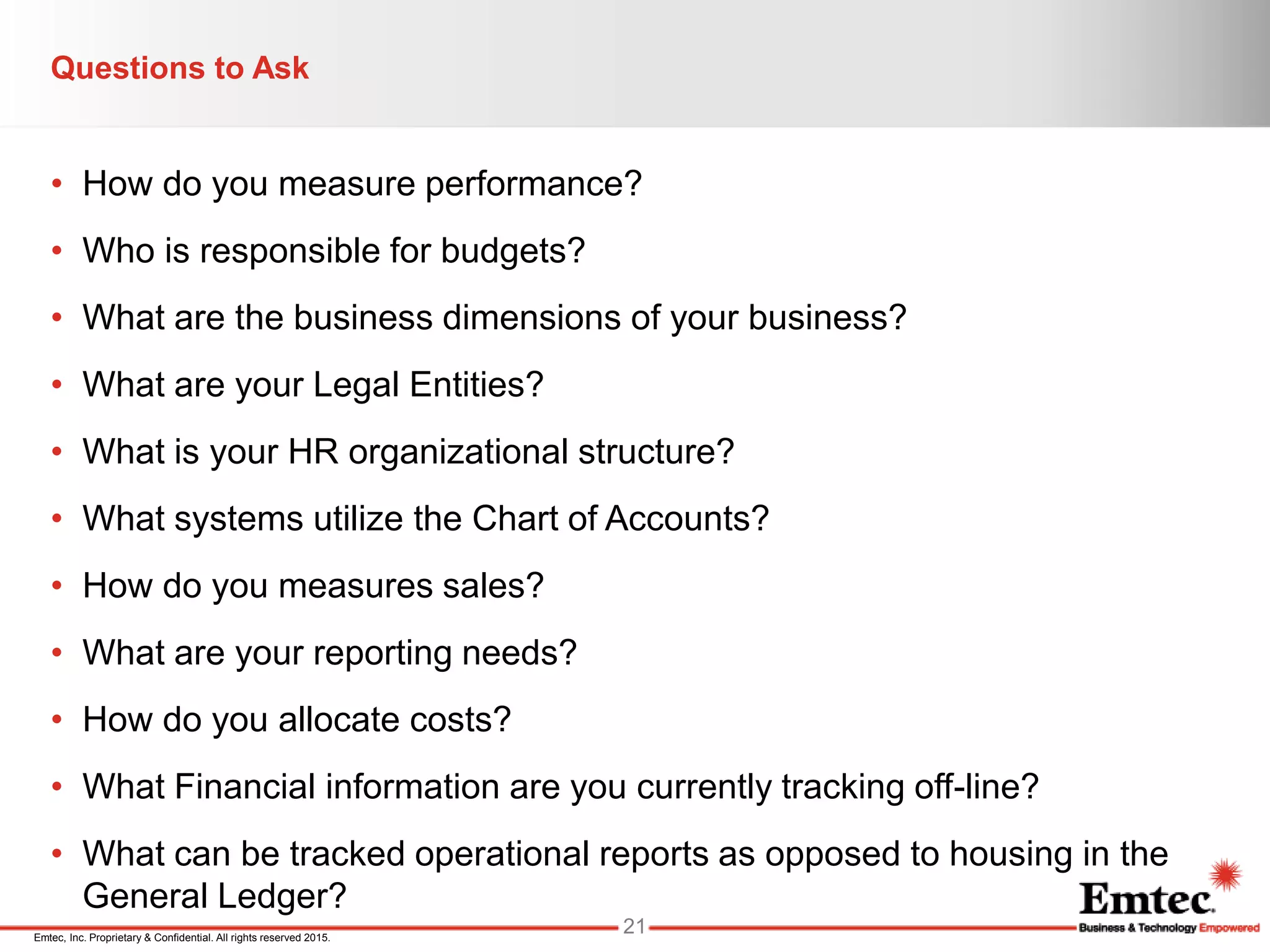 Emtec, Inc. Proprietary & Confidential. All rights reserved 2015.
Questions to Ask
• How do you measure performance?
• Who is responsible for budgets?
• What are the business dimensions of your business?
• What are your Legal Entities?
• What is your HR organizational structure?
• What systems utilize the Chart of Accounts?
• How do you measures sales?
• What are your reporting needs?
• How do you allocate costs?
• What Financial information are you currently tracking off-line?
• What can be tracked operational reports as opposed to housing in the
General Ledger?
21
 