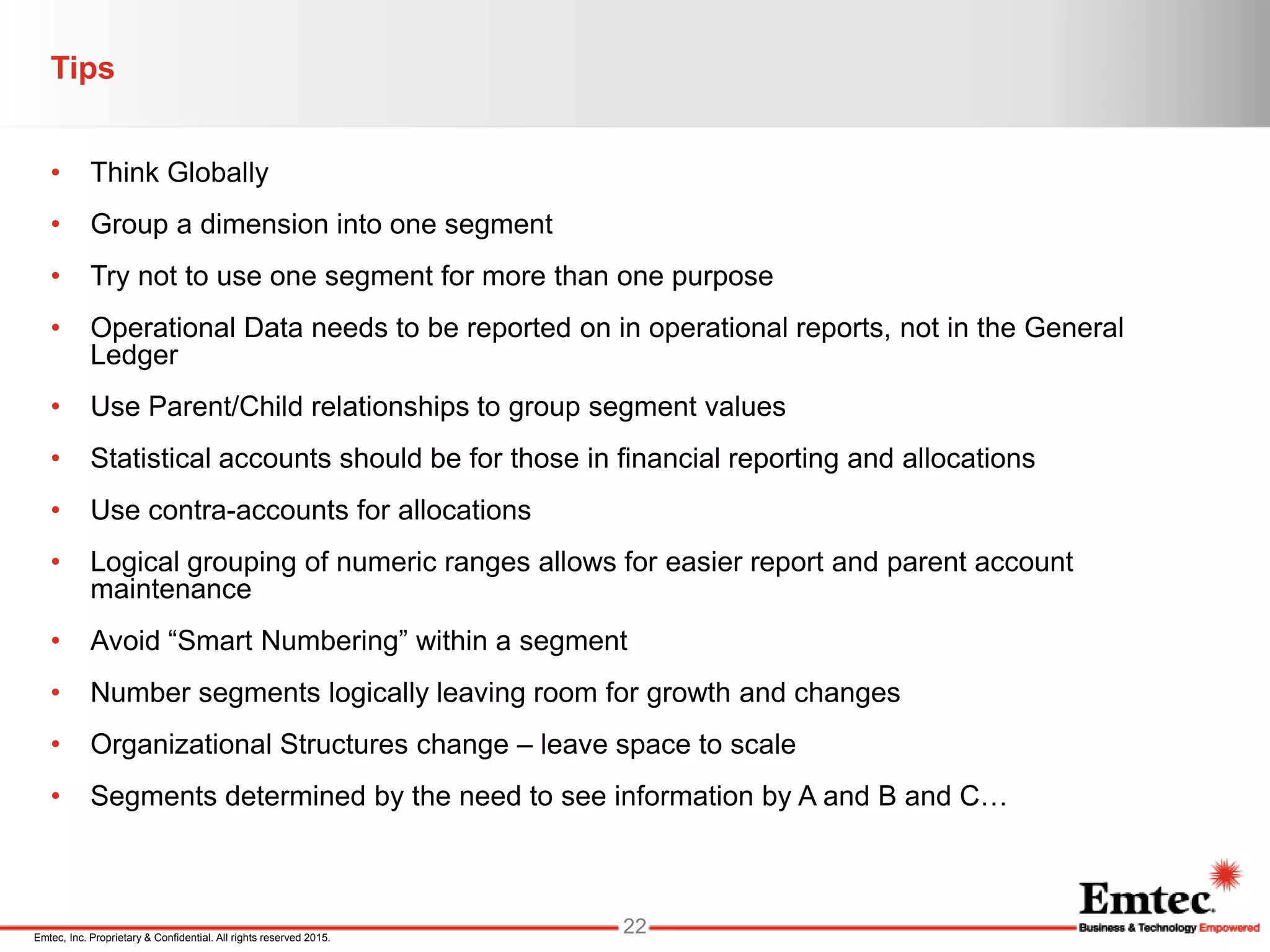 Emtec, Inc. Proprietary & Confidential. All rights reserved 2015.
Tips
• Think Globally
• Group a dimension into one segment
• Try not to use one segment for more than one purpose
• Operational Data needs to be reported on in operational reports, not in the General
Ledger
• Use Parent/Child relationships to group segment values
• Statistical accounts should be for those in financial reporting and allocations
• Use contra-accounts for allocations
• Logical grouping of numeric ranges allows for easier report and parent account
maintenance
• Avoid “Smart Numbering” within a segment
• Number segments logically leaving room for growth and changes
• Organizational Structures change – leave space to scale
• Segments determined by the need to see information by A and B and C…
22
 