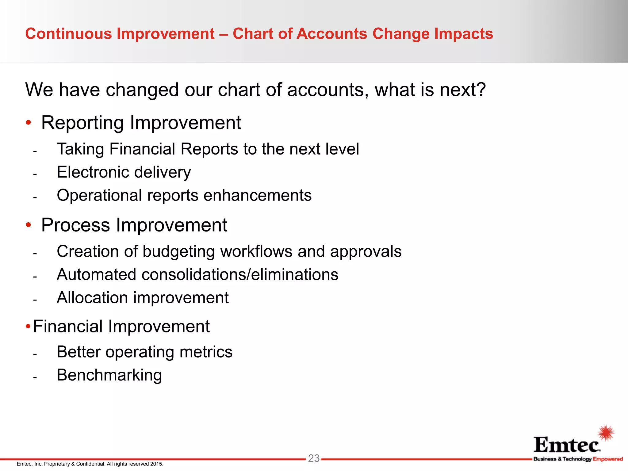 Emtec, Inc. Proprietary & Confidential. All rights reserved 2015.
Continuous Improvement – Chart of Accounts Change Impacts
We have changed our chart of accounts, what is next?
• Reporting Improvement
- Taking Financial Reports to the next level
- Electronic delivery
- Operational reports enhancements
• Process Improvement
- Creation of budgeting workflows and approvals
- Automated consolidations/eliminations
- Allocation improvement
•Financial Improvement
- Better operating metrics
- Benchmarking
23
 