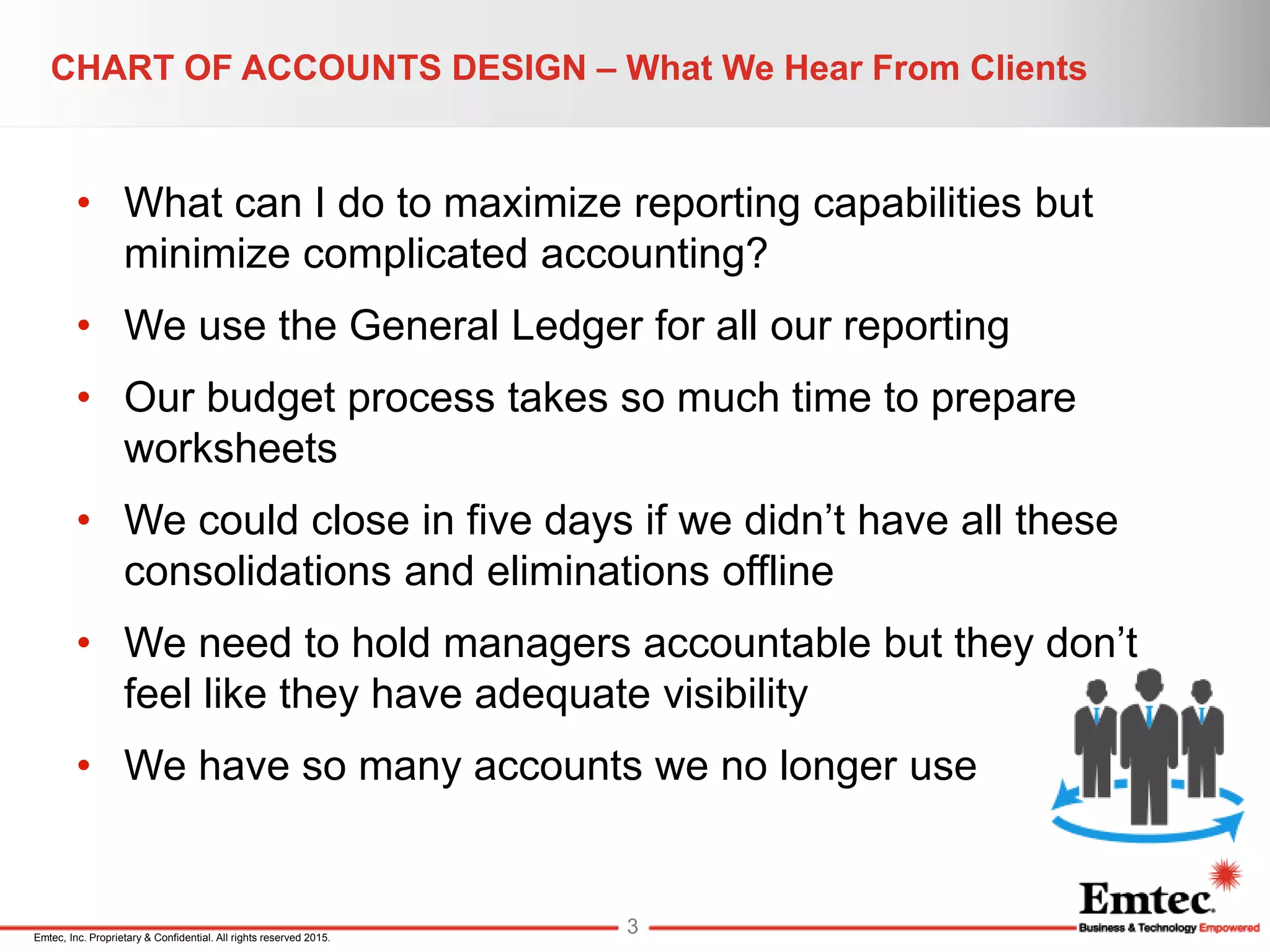 Emtec, Inc. Proprietary & Confidential. All rights reserved 2015.
• What can I do to maximize reporting capabilities but
minimize complicated accounting?
• We use the General Ledger for all our reporting
• Our budget process takes so much time to prepare
worksheets
• We could close in five days if we didn’t have all these
consolidations and eliminations offline
• We need to hold managers accountable but they don’t
feel like they have adequate visibility
• We have so many accounts we no longer use
CHART OF ACCOUNTS DESIGN – What We Hear From Clients
3
 