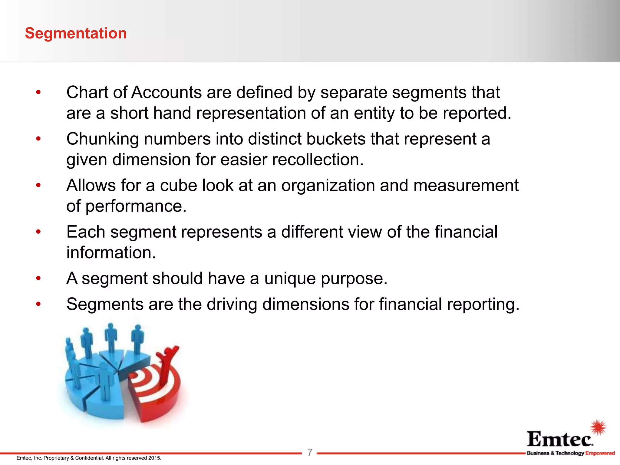 Emtec, Inc. Proprietary & Confidential. All rights reserved 2015.
• Chart of Accounts are defined by separate segments that
are a short hand representation of an entity to be reported.
• Chunking numbers into distinct buckets that represent a
given dimension for easier recollection.
• Allows for a cube look at an organization and measurement
of performance.
• Each segment represents a different view of the financial
information.
• A segment should have a unique purpose.
• Segments are the driving dimensions for financial reporting.
Segmentation
7
 