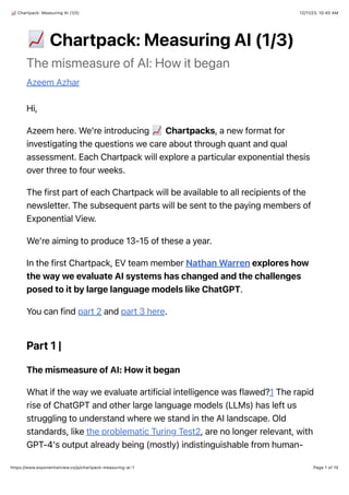 12/11/23, 10:40 AM
Chartpack: Measuring AI (1/3)
Page 1 of 10
https://www.exponentialview.co/p/chartpack-measuring-ai-1
!
Chartpack: Measuring AI (1/3)
The mismeasure of AI: How it began
Azeem Azhar
Hi,
Azeem here. We’re introducing Chartpacks, a new format for
investigating the questions we care about through quant and qual
assessment. Each Chartpack will explore a particular exponential thesis
over three to four weeks.
The first part of each Chartpack will be available to all recipients of the
newsletter. The subsequent parts will be sent to the paying members of
Exponential View.
We’re aiming to produce 13-15 of these a year.
In the first Chartpack, EV team member Nathan Warren explores how
the way we evaluate AI systems has changed and the challenges
posed to it by large language models like ChatGPT.
You can find part 2 and part 3 here.
Part 1 |
The mismeasure of AI: How it began
What if the way we evaluate artificial intelligence was flawed?1 The rapid
rise of ChatGPT and other large language models (LLMs) has left us
struggling to understand where we stand in the AI landscape. Old
standards, like the problematic Turing Test2, are no longer relevant, with
GPT-4's output already being (mostly) indistinguishable from human-
 