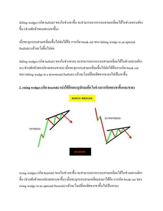 falling wedges (เกิด bullish) ของในช่วงขาขึ้น จะสามารถลากกรอบสามเหลี่ยมได้ในช่วงเทรนด์ขา
ขึ้น (ช่วงพักตัวของเทรนขาขึ้น)
เมื่อทะลุกรอบสามเหลี่ยมขึ้นไปต่อได้คือ การเกิด break out ของ falling wedge in an uptrend
(bullish) แล้วจะวิ่งขึ้นไปต่อ
falling wedges (เกิด bullish) ของในช่วงขาลง จะสามารถลากกรอบสามเหลี่ยมได้ในช่วงเทรนด์ขา
ลง (ช่วงพักตัวของปลายเทรนขาลง) เมื่อทะลุกรอบสามเหลี่ยมขึ้นไปต่อได้คือการเกิด break out
ของ falling wedge in a downtrend (bullish) แล้วจะวิ่งเปลื่ยนทิศจากขาลงไปเป็นขาขึ้น
2. rising wedges (เกิด bearish) แบ่งได้อีกสองรูปแบบคือ ในช่วงการเกิดของขาขึ้นและขาลง
rising wedges (เกิด bearish) ของในช่วงขาขึ้น จะสามารถลากกรอบสามเหลี่ยมได้ในช่วงเทรนด์ขา
ขึ้น (ช่วงพักตัวของปลายเทรนขาขึ้น) เมื่อทะลุกรอบสามเหลี่ยมลงมาได้คือ การเกิด break out ของ
rising wedge in an uptrend (bearish) แล้วจะวิ่งเปลี่ยนทิศจากขาขึ้นไปเป็นขาลง
 