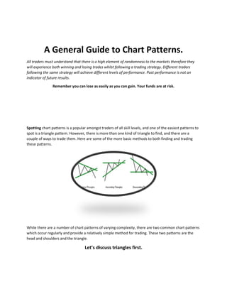 A General Guide to Chart Patterns.
All traders must understand that there is a high element of randomness to the markets therefore they
will experience both winning and losing trades whilst following a trading strategy. Different traders
following the same strategy will achieve different levels of performance. Past performance is not an
indicator of future results.
Remember you can lose as easily as you can gain. Your funds are at risk.
Spotting chart patterns is a popular amongst traders of all skill levels, and one of the easiest patterns to
spot is a triangle pattern. However, there is more than one kind of triangle to find, and there are a
couple of ways to trade them. Here are some of the more basic methods to both finding and trading
these patterns.
While there are a number of chart patterns of varying complexity, there are two common chart patterns
which occur regularly and provide a relatively simple method for trading. These two patterns are the
head and shoulders and the triangle.
Let’s discuss triangles first.
 