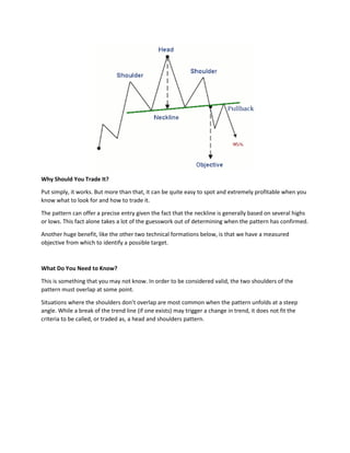 Why Should You Trade It?
Put simply, it works. But more than that, it can be quite easy to spot and extremely profitable when you
know what to look for and how to trade it.
The pattern can offer a precise entry given the fact that the neckline is generally based on several highs
or lows. This fact alone takes a lot of the guesswork out of determining when the pattern has confirmed.
Another huge benefit, like the other two technical formations below, is that we have a measured
objective from which to identify a possible target.
What Do You Need to Know?
This is something that you may not know. In order to be considered valid, the two shoulders of the
pattern must overlap at some point.
Situations where the shoulders don’t overlap are most common when the pattern unfolds at a steep
angle. While a break of the trend line (if one exists) may trigger a change in trend, it does not fit the
criteria to be called, or traded as, a head and shoulders pattern.
 
