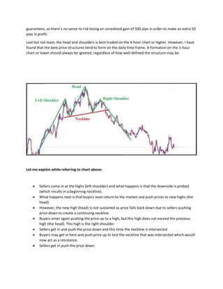 guarantees, so there’s no sense to risk losing an unrealized gain of 500 pips in order to make an extra 50
pips in profit.
Last but not least, the head and shoulders is best traded on the 4-hour chart or higher. However, I have
found that the best price structures tend to form on the daily time frame. A formation on the 1-hour
chart or lower should always be ignored, regardless of how well-defined the structure may be.
Let me explain while referring to chart above:
• Sellers come in at the highs (left shoulder) and what happens is that the downside is probed
(which results in a beginning neckline).
• What happens next is that buyers soon return to the market and push prices to new highs (the
head).
• However, the new high (head) is not sustained as price falls back down due to sellers pushing
price down to create a continuing neckline.
• Buyers enter again pushing the price up to a high, but this high does not exceed the previous
high (the head). This high is the right shoulder.
• Sellers get in and push the price down and this time the neckline is intersected
• Buyers may get in here and push price up to test the neckline that was intersected which would
now act as a resistance.
• Sellers get in push the price down.
 