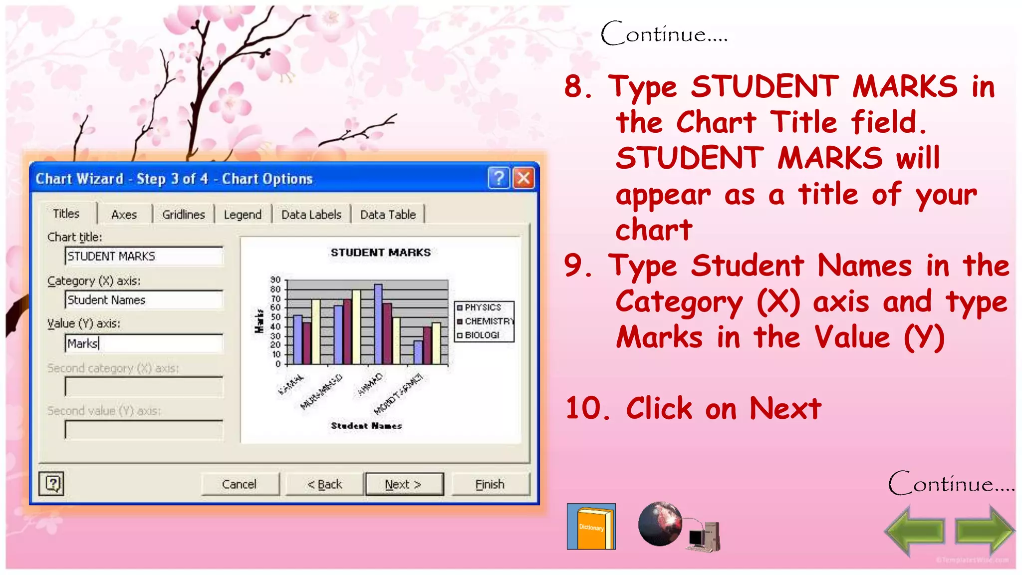 Continue….
8. Type STUDENT MARKS in
the Chart Title field.
STUDENT MARKS will
appear as a title of your
chart
9. Type Student Names in the
Category (X) axis and type
Marks in the Value (Y)
10. Click on Next
Continue….
 