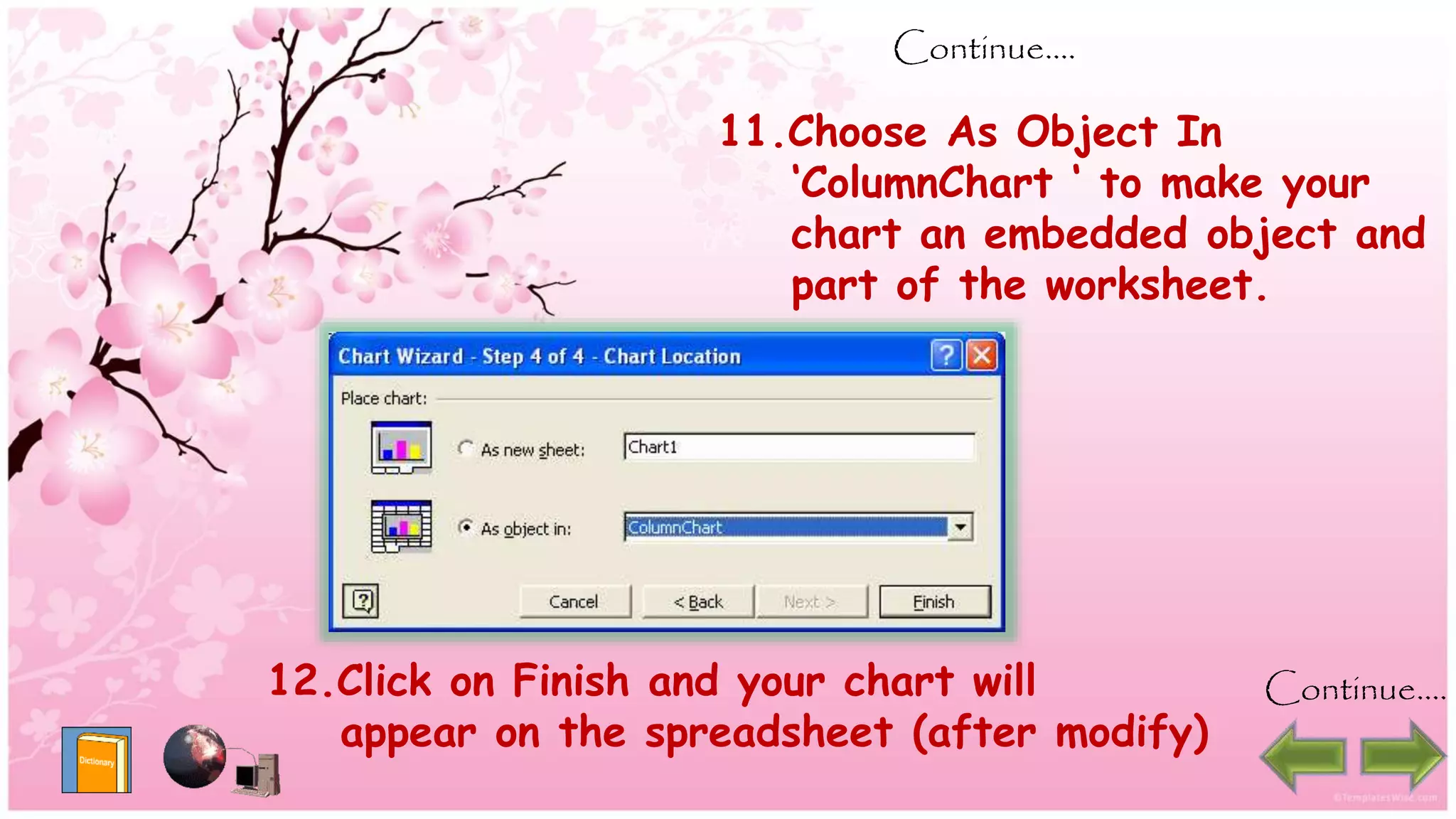Continue….
11.Choose As Object In
‘ColumnChart ‘ to make your
chart an embedded object and
part of the worksheet.
12.Click on Finish and your chart will
appear on the spreadsheet (after modify)
Continue….
 