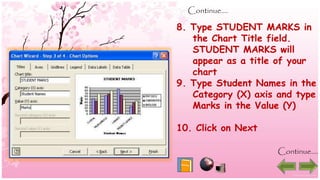 Continue….
8. Type STUDENT MARKS in
the Chart Title field.
STUDENT MARKS will
appear as a title of your
chart
9. Type Student Names in the
Category (X) axis and type
Marks in the Value (Y)
10. Click on Next
Continue….
 