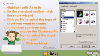 Continue….
1. Highlight cells A3 to B5
2. On the standard toolbar, click
the chart wizard
3. Click on Pie to select the type of
chart you want to create
4. In the chart sub-type box,
choose the Clustered Pie
icon to select the chart
sub – type
5. Click on Next
Continue….
 