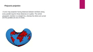 •Polyconic projection
A conic map projection having distances between meridians along
every parallel equal to those distances on a globe. The central
geographic meridian is a straight line, whereas the others are curved
and the parallels are arcs of circles.
 