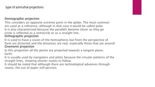Stereographic projection
This considers an opposite extreme point in the globe. The most common
are used as a reference, although in that case it would be called polar
It is also characterized because the parallels become closer as they go
circle is reflected as a semicircle or as a straight line.
Orthographic projection
It is used to have a vision of the hemispheres but from the perspective of
form are distorted and the distances are real, especially those that are around
Gnomonic projection
In this projection all the points are projected towards a tangent plane,
Earth.
It is usually used by navigators and pilots because the circular patterns of the
straight lines, showing shorter routes to follow.
It should be noted that although there are technological advances through
routes, the use of paper still persists.
type of azimuthal projections
 