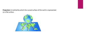 Projection: A method by which the curved surface of the earth is represented
on a flat surface.
 