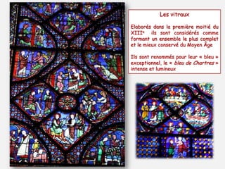 Les vitraux
Elaborés dans la première moitié du
XIIIe ils sont considérés comme
formant un ensemble le plus complet
et le mieux conservé du Moyen Âge
Ils sont renommés pour leur « bleu »
exceptionnel, le « bleu de Chartres »
intense et lumineux
 