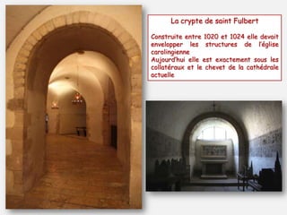 La crypte de saint Fulbert
Construite entre 1020 et 1024 elle devait
envelopper les structures de l’église
carolingienne
Aujourd’hui elle est exactement sous les
collatéraux et le chevet de la cathédrale
actuelle
 